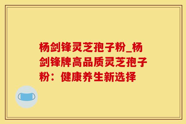 杨剑锋灵芝孢子粉_杨剑锋牌高品质灵芝孢子粉：健康养生新选择