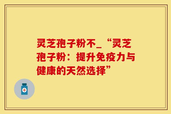 灵芝孢子粉不_“灵芝孢子粉：提升免疫力与健康的天然选择”