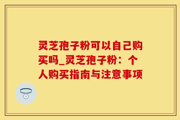 灵芝孢子粉可以自己购买吗_灵芝孢子粉：个人购买指南与注意事项