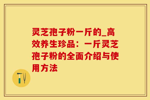 灵芝孢子粉一斤的_高效养生珍品：一斤灵芝孢子粉的全面介绍与使用方法