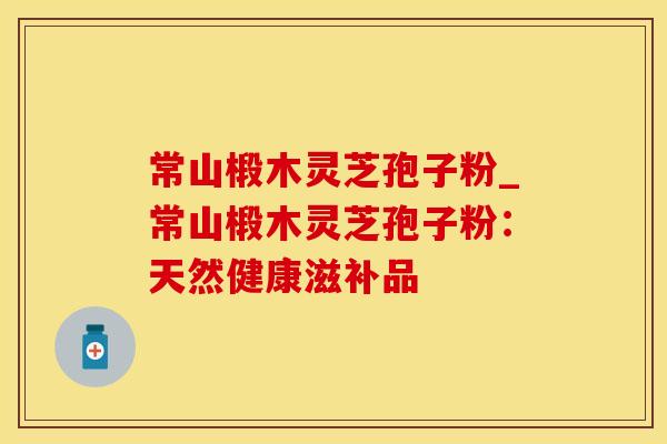 常山椴木灵芝孢子粉_常山椴木灵芝孢子粉：天然健康滋补品