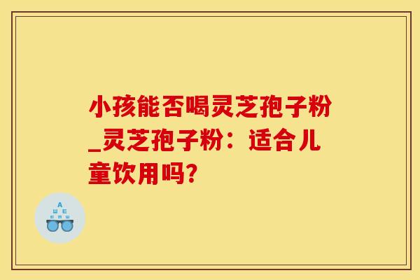 小孩能否喝灵芝孢子粉_灵芝孢子粉：适合儿童饮用吗？