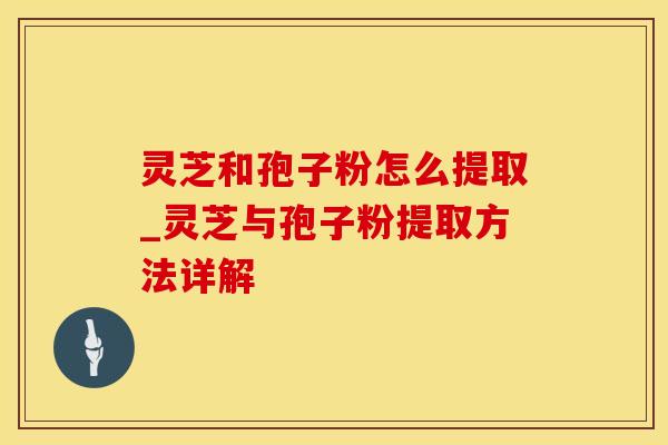 灵芝和孢子粉怎么提取_灵芝与孢子粉提取方法详解