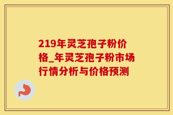 219年灵芝孢子粉价格_年灵芝孢子粉市场行情分析与价格预测