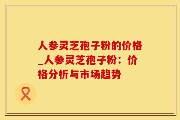 人参灵芝孢子粉的价格_人参灵芝孢子粉：价格分析与市场趋势