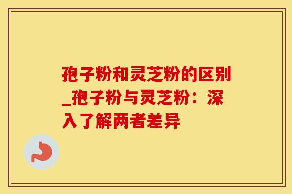孢子粉和灵芝粉的区别_孢子粉与灵芝粉：深入了解两者差异