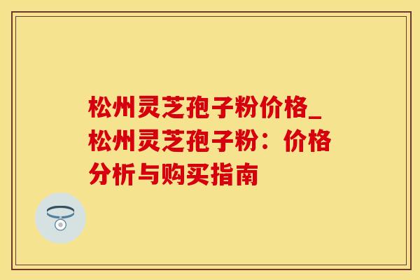 松州灵芝孢子粉价格_松州灵芝孢子粉：价格分析与购买指南