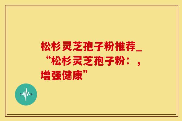 松杉灵芝孢子粉推荐_“松杉灵芝孢子粉：，增强健康”