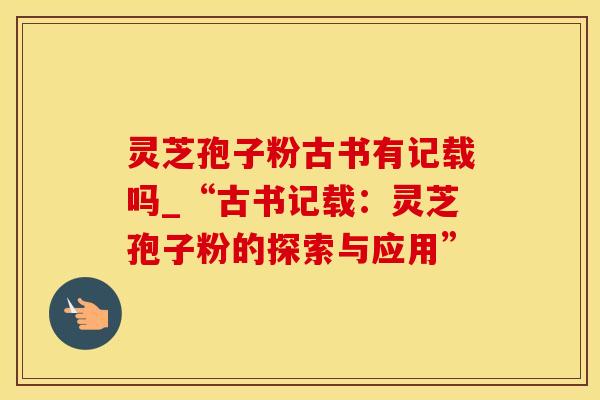 灵芝孢子粉古书有记载吗_“古书记载：灵芝孢子粉的探索与应用”