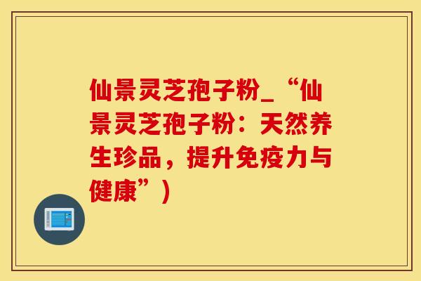 仙景灵芝孢子粉_“仙景灵芝孢子粉：天然养生珍品，提升免疫力与健康”)