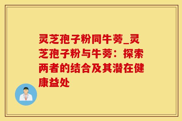 灵芝孢子粉同牛蒡_灵芝孢子粉与牛蒡：探索两者的结合及其潜在健康益处