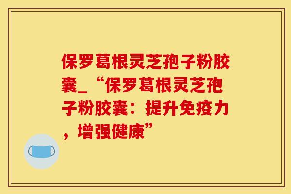 保罗葛根灵芝孢子粉胶囊_“保罗葛根灵芝孢子粉胶囊：提升免疫力，增强健康”