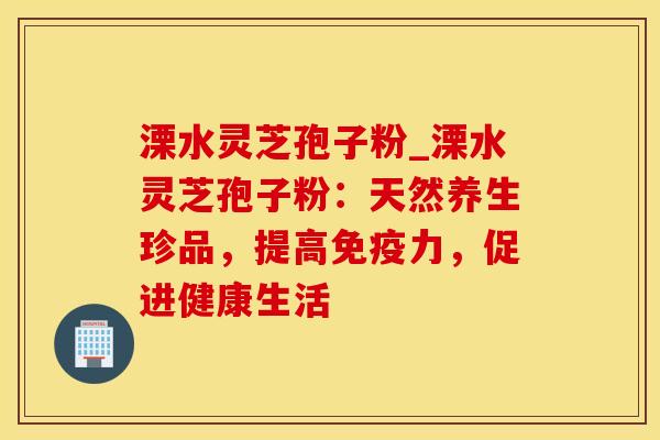 溧水灵芝孢子粉_溧水灵芝孢子粉：天然养生珍品，提高免疫力，促进健康生活