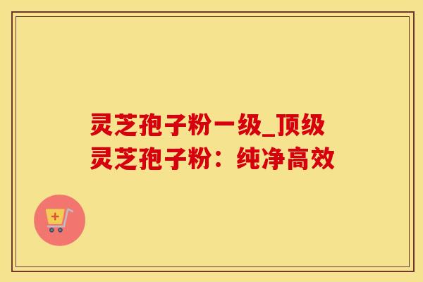灵芝孢子粉一级_顶级灵芝孢子粉：纯净高效