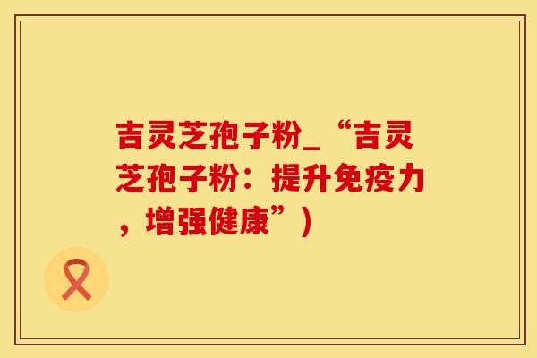 吉灵芝孢子粉_“吉灵芝孢子粉：提升免疫力，增强健康”)