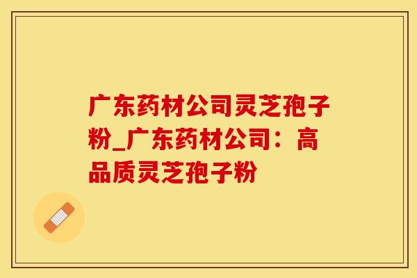 广东药材公司灵芝孢子粉_广东药材公司：高品质灵芝孢子粉