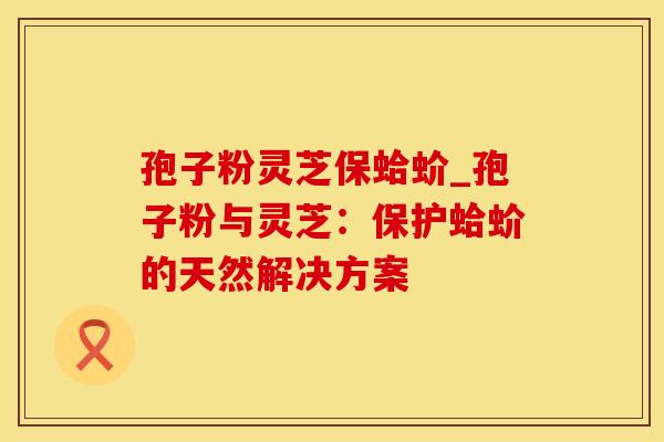 孢子粉灵芝保蛤蚧_孢子粉与灵芝:保护蛤蚧的天然解决方案 孢子粉灵芝保蛤蚧_孢子粉与灵芝:保护蛤蚧的天然解决方案