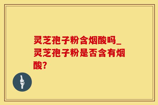 灵芝孢子粉含烟酸吗_灵芝孢子粉是否含有烟酸？