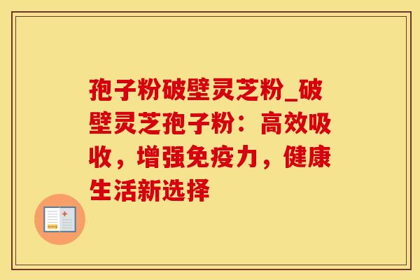 孢子粉破壁灵芝粉_破壁灵芝孢子粉：高效吸收，增强免疫力，健康生活新选择