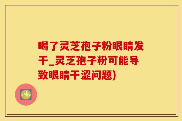 喝了灵芝孢子粉眼睛发干_灵芝孢子粉可能导致眼睛干涩问题)