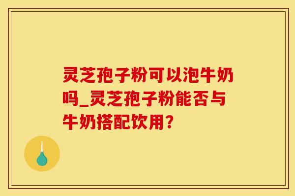 灵芝孢子粉可以泡牛奶吗_灵芝孢子粉能否与牛奶搭配饮用？