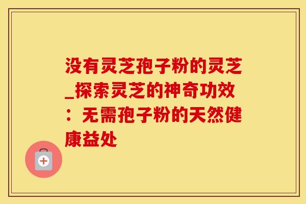 没有灵芝孢子粉的灵芝_探索灵芝的神奇功效：无需孢子粉的天然健康益处