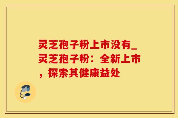 灵芝孢子粉上市没有_灵芝孢子粉：全新上市，探索其健康益处