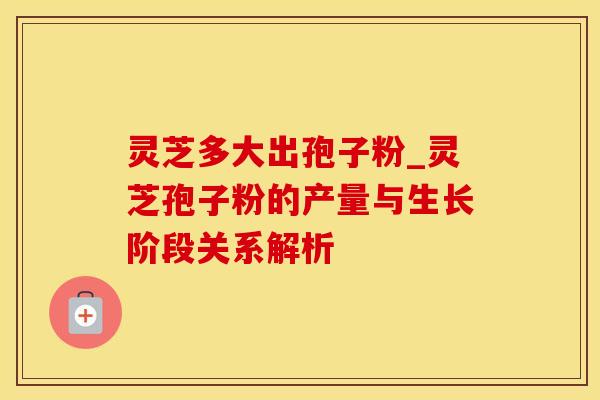 灵芝多大出孢子粉_灵芝孢子粉的产量与生长阶段关系解析
