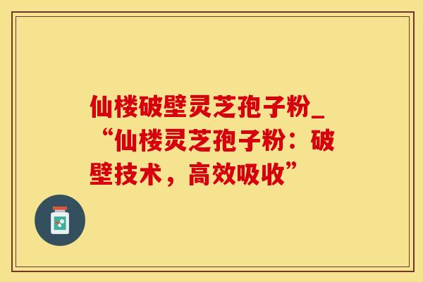 仙楼破壁灵芝孢子粉_“仙楼灵芝孢子粉：破壁技术，高效吸收”