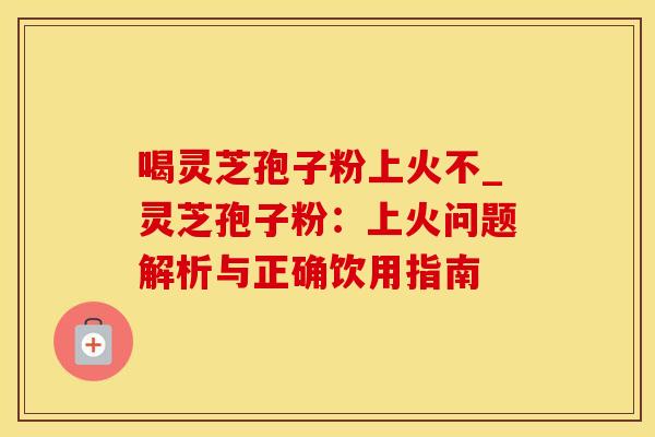 喝灵芝孢子粉上火不_灵芝孢子粉：上火问题解析与正确饮用指南