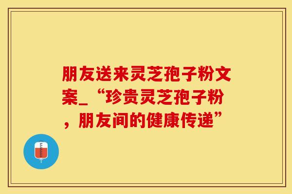 朋友送来灵芝孢子粉文案_“珍贵灵芝孢子粉，朋友间的健康传递”