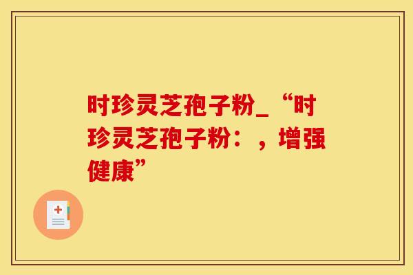 时珍灵芝孢子粉_“时珍灵芝孢子粉：，增强健康”