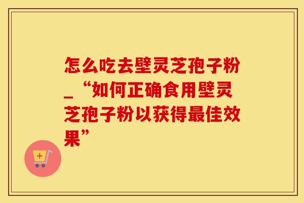 怎么吃去壁灵芝孢子粉_“如何正确食用壁灵芝孢子粉以获得最佳效果”