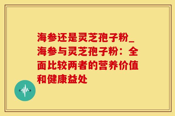 海参还是灵芝孢子粉_海参与灵芝孢子粉：全面比较两者的营养价值和健康益处