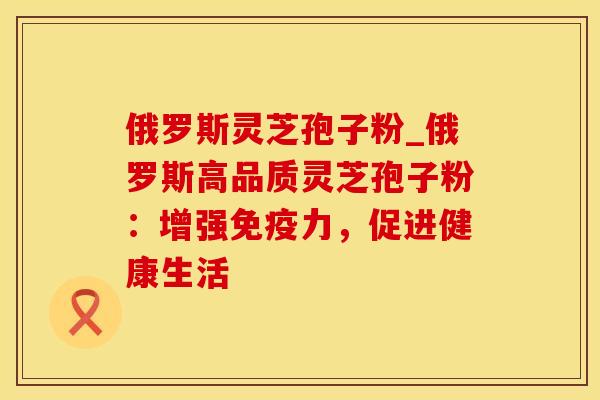 俄罗斯灵芝孢子粉_俄罗斯高品质灵芝孢子粉：增强免疫力，促进健康生活