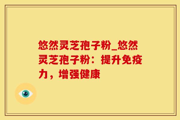 悠然灵芝孢子粉_悠然灵芝孢子粉：提升免疫力，增强健康