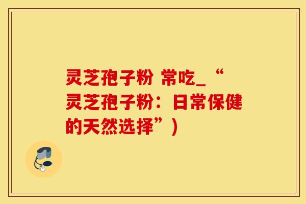 灵芝孢子粉 常吃_“灵芝孢子粉：日常保健的天然选择”)