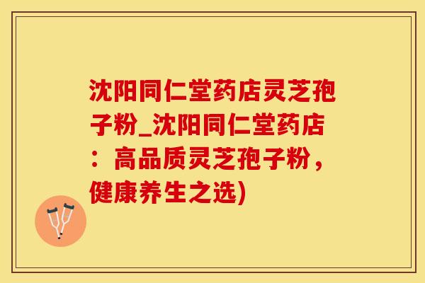 沈阳同仁堂药店灵芝孢子粉_沈阳同仁堂药店：高品质灵芝孢子粉，健康养生之选)