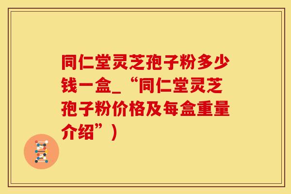 同仁堂灵芝孢子粉多少钱一盒_“同仁堂灵芝孢子粉价格及每盒重量介绍”)