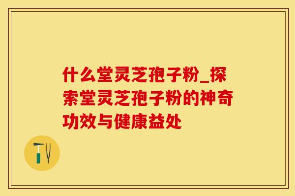 什么堂灵芝孢子粉_探索堂灵芝孢子粉的神奇功效与健康益处