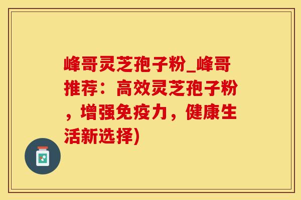 峰哥灵芝孢子粉_峰哥推荐：高效灵芝孢子粉，增强免疫力，健康生活新选择)