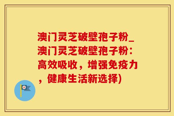 澳门灵芝破壁孢子粉_澳门灵芝破壁孢子粉：高效吸收，增强免疫力，健康生活新选择)