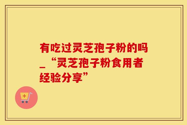 有吃过灵芝孢子粉的吗_“灵芝孢子粉食用者经验分享”
