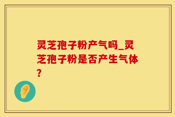 灵芝孢子粉产气吗_灵芝孢子粉是否产生气体？