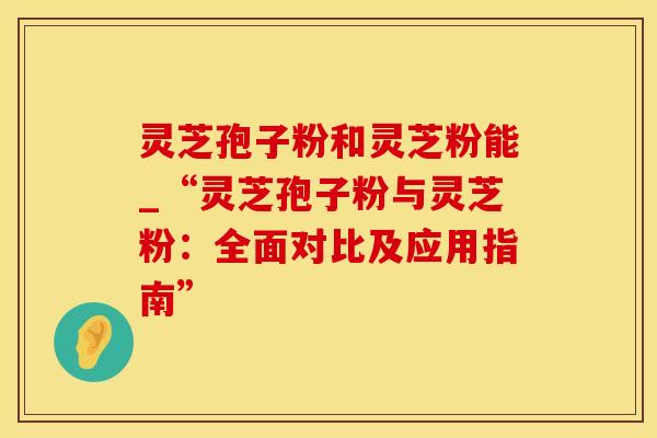 灵芝孢子粉和灵芝粉能_“灵芝孢子粉与灵芝粉:全面对比及应用指南”