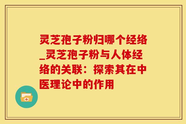 灵芝孢子粉归哪个经络_灵芝孢子粉与人体经络的关联:探索其在中医理论中的作用 灵芝孢子粉归哪个经络_灵芝孢子粉与人体经络的关联:探索其在中医理论中的作用
