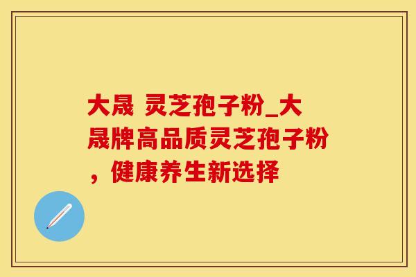 大晟 灵芝孢子粉_大晟牌高品质灵芝孢子粉，健康养生新选择