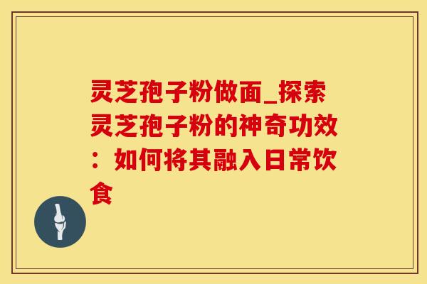 灵芝孢子粉做面_探索灵芝孢子粉的神奇功效：如何将其融入日常饮食