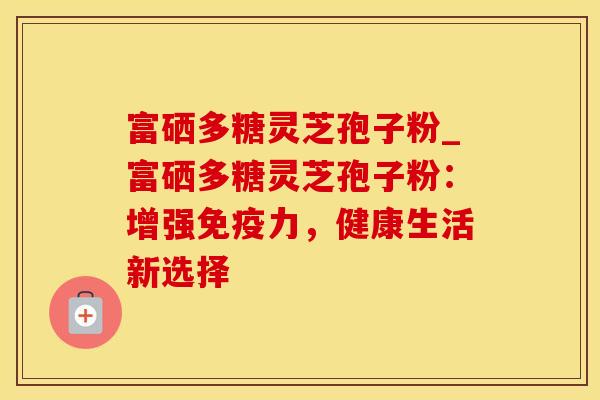 富硒多糖灵芝孢子粉_富硒多糖灵芝孢子粉：增强免疫力，健康生活新选择