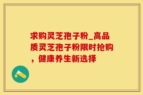 求购灵芝孢子粉_高品质灵芝孢子粉限时抢购，健康养生新选择